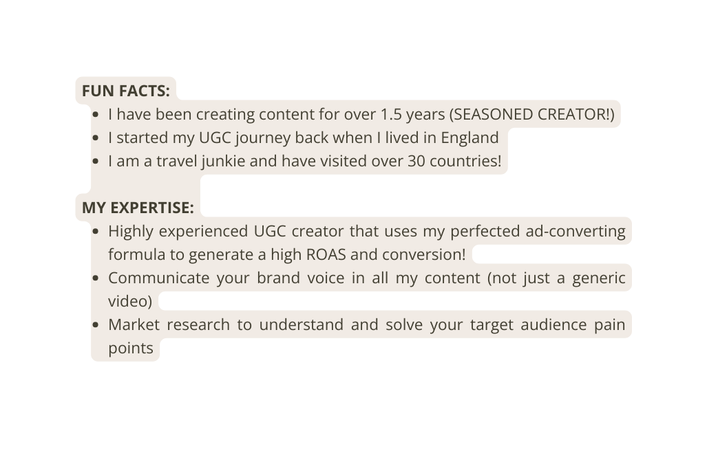 FUN FACTS I have been creating content for over 1 5 years SEASONED CREATOR I started my UGC journey back when I lived in England I am a travel junkie and have visited over 30 countries MY EXPERTISE Highly experienced UGC creator that uses my perfected ad converting formula to generate a high ROAS and conversion Communicate your brand voice in all my content not just a generic video Market research to understand and solve your target audience pain points